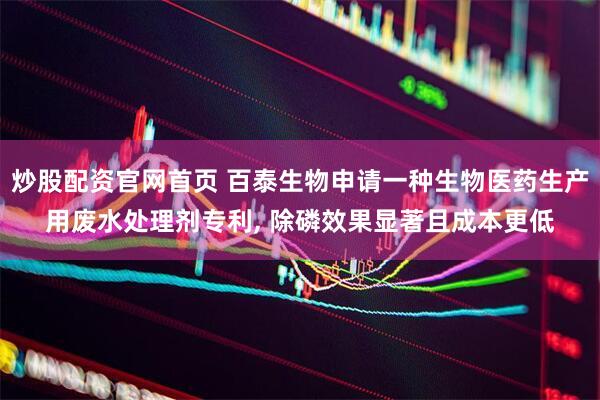 炒股配资官网首页 百泰生物申请一种生物医药生产用废水处理剂专利, 除磷效果显著且成本更低