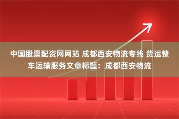 中国股票配资网网站 成都西安物流专线 货运整车运输服务文章标题：成都西安物流