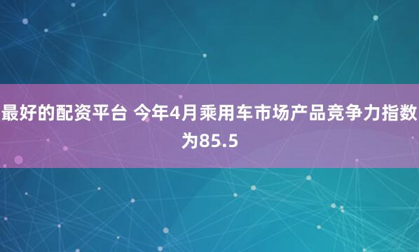 最好的配资平台 今年4月乘用车市场产品竞争力指数为85.5