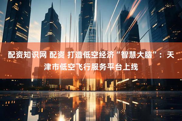 配资知识网 配资 打造低空经济“智慧大脑”：天津市低空飞行服务平台上线