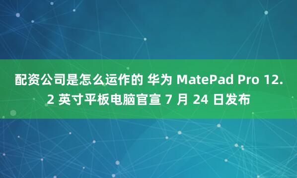 配资公司是怎么运作的 华为 MatePad Pro 12.2 英寸平板电脑官宣 7 月 24 日发布