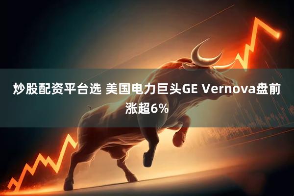 炒股配资平台选 美国电力巨头GE Vernova盘前涨超6%