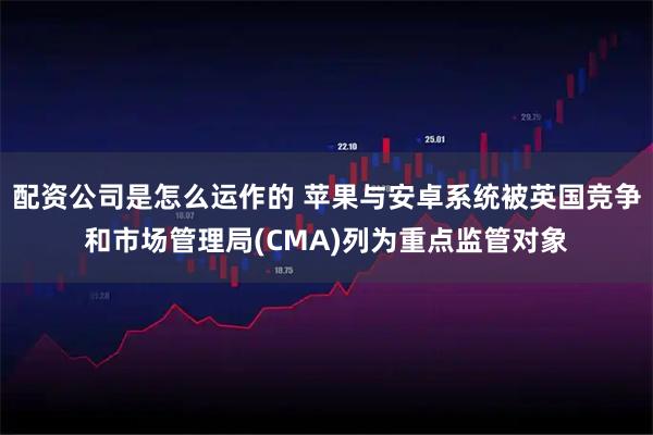 配资公司是怎么运作的 苹果与安卓系统被英国竞争和市场管理局(CMA)列为重点监管对象