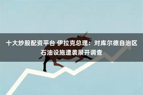十大炒股配资平台 伊拉克总理：对库尔德自治区石油设施遭袭展开调查