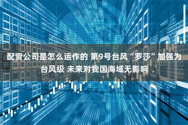配资公司是怎么运作的 第9号台风“罗莎”加强为台风级 未来对我国海域无影响