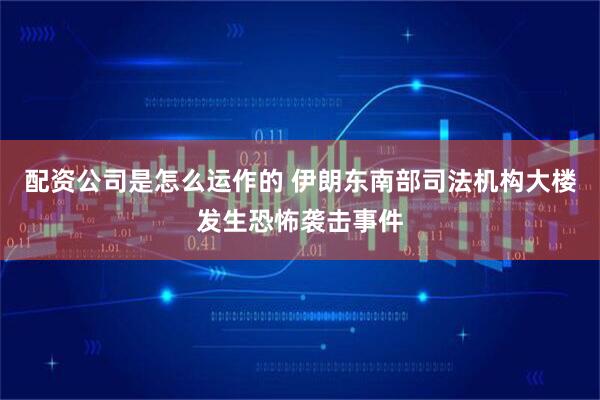 配资公司是怎么运作的 伊朗东南部司法机构大楼发生恐怖袭击事件