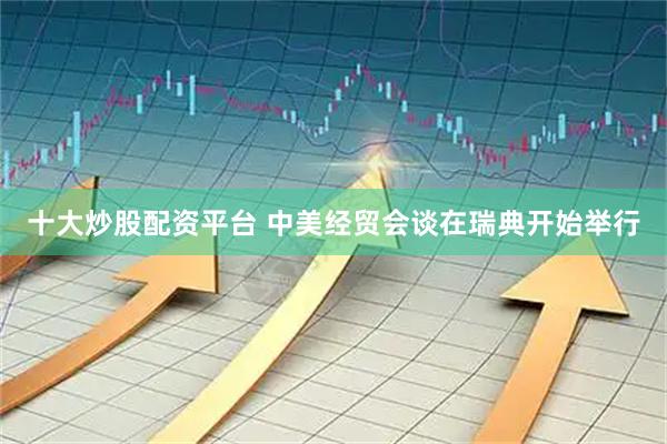 十大炒股配资平台 中美经贸会谈在瑞典开始举行
