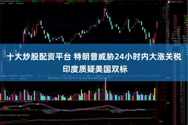 十大炒股配资平台 特朗普威胁24小时内大涨关税 印度质疑美国双标