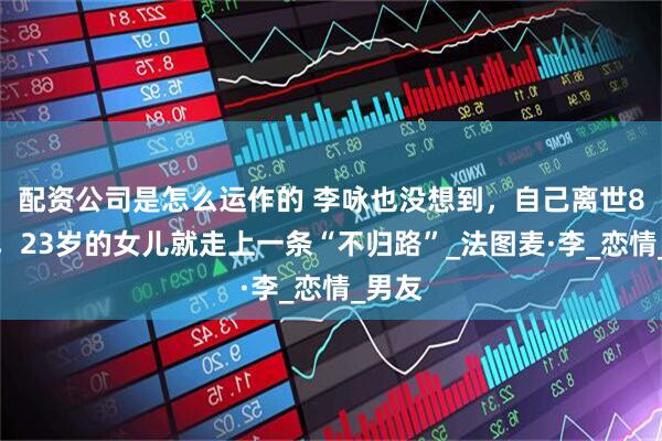 配资公司是怎么运作的 李咏也没想到，自己离世8年后，23岁的女儿就走上一条“不归路”_法图麦·李_恋情_男友