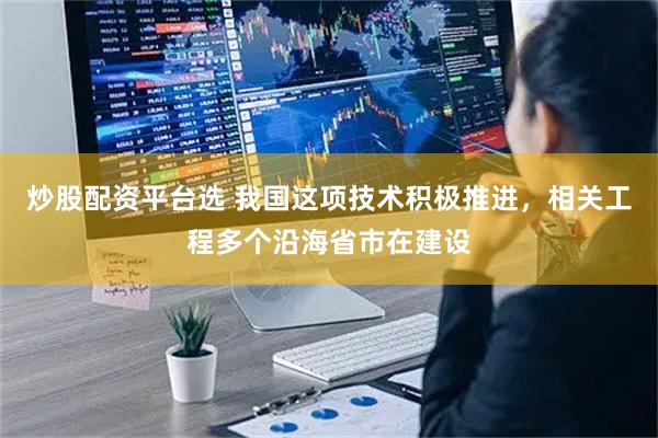 炒股配资平台选 我国这项技术积极推进，相关工程多个沿海省市在建设