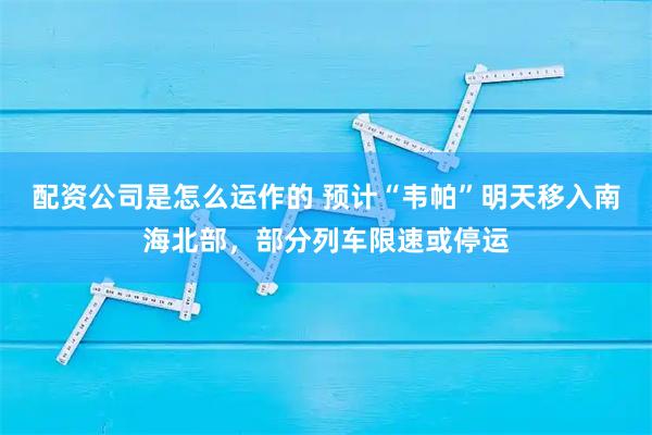 配资公司是怎么运作的 预计“韦帕”明天移入南海北部，部分列车限速或停运