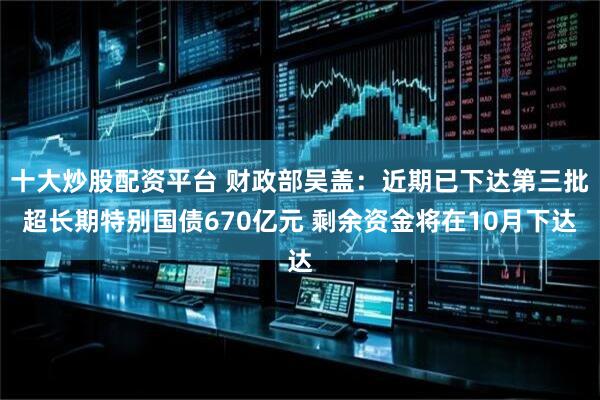 十大炒股配资平台 财政部吴盖：近期已下达第三批超长期特别国债670亿元 剩余资金将在10月下达