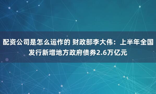 配资公司是怎么运作的 财政部李大伟：上半年全国发行新增地方政府债券2.6万亿元
