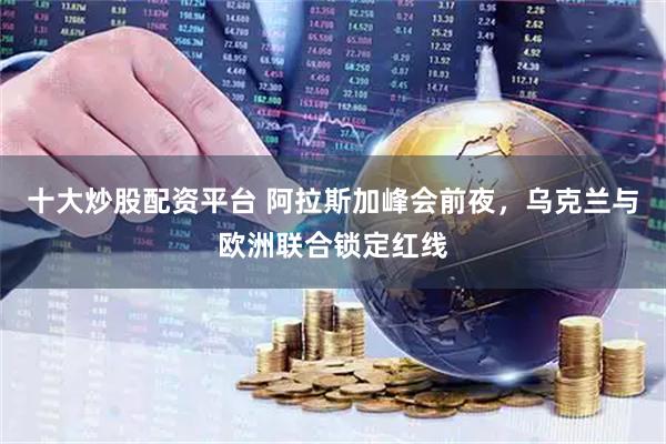 十大炒股配资平台 阿拉斯加峰会前夜，乌克兰与欧洲联合锁定红线