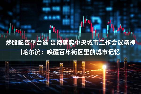 炒股配资平台选 贯彻落实中央城市工作会议精神|哈尔滨：唤醒百年街区里的城市记忆