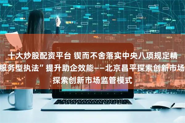 十大炒股配资平台 锲而不舍落实中央八项规定精神｜以“服务型执法”提升助企效能——北京昌平探索创新市场监管模式