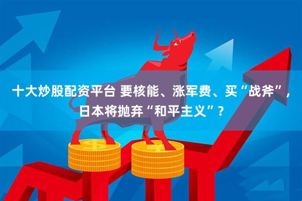 十大炒股配资平台 要核能、涨军费、买“战斧”，日本将抛弃“和平主义”？