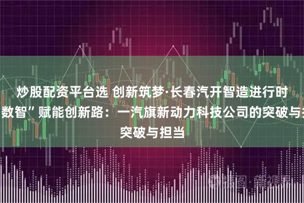 炒股配资平台选 创新筑梦·长春汽开智造进行时丨“数智”赋能创新路：一汽旗新动力科技公司的突破与担当