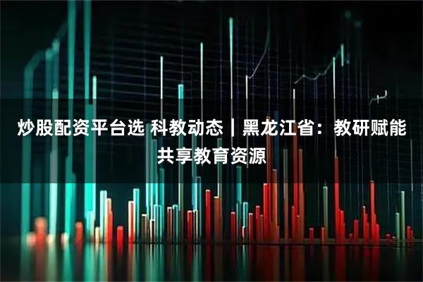 炒股配资平台选 科教动态｜黑龙江省：教研赋能共享教育资源