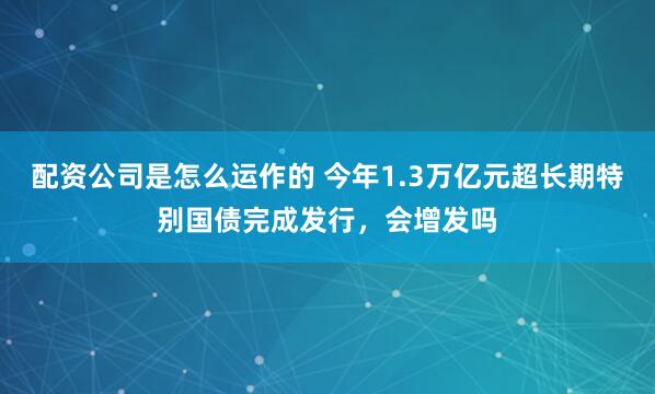 配资公司是怎么运作的 今年1.3万亿元超长期特别国债完成发行,会增发吗