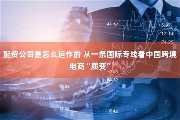 配资公司是怎么运作的 从一条国际专线看中国跨境电商“质变”