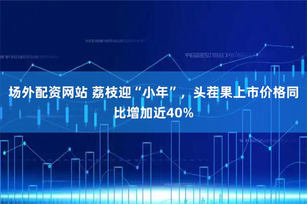 场外配资网站 荔枝迎“小年”，头茬果上市价格同比增加近40%