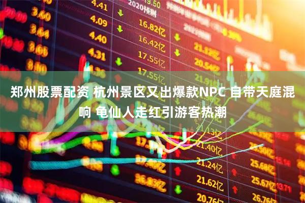 郑州股票配资 杭州景区又出爆款NPC 自带天庭混响 龟仙人走红引游客热潮