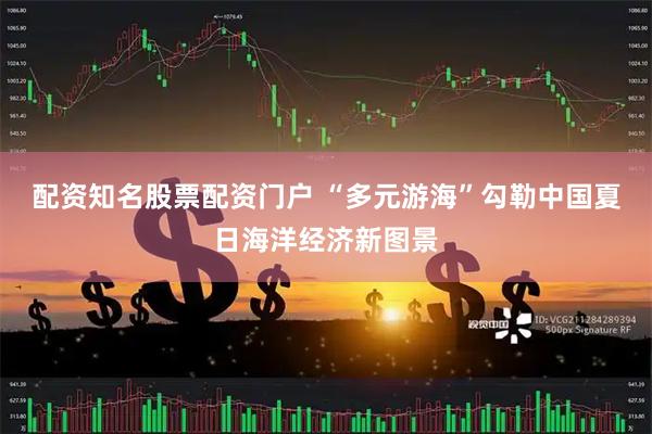 配资知名股票配资门户 “多元游海”勾勒中国夏日海洋经济新图景