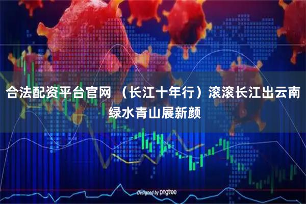 合法配资平台官网 （长江十年行）滚滚长江出云南 绿水青山展新颜