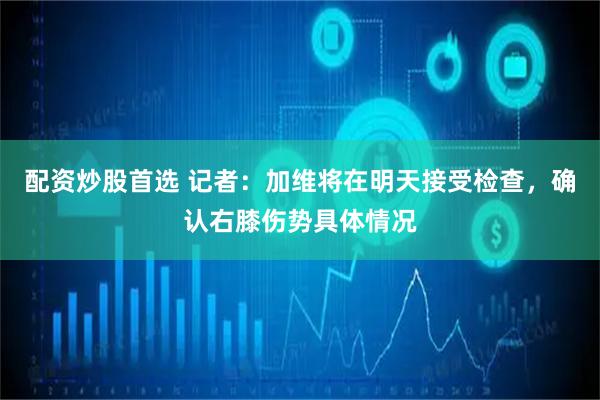 配资炒股首选 记者：加维将在明天接受检查，确认右膝伤势具体情况