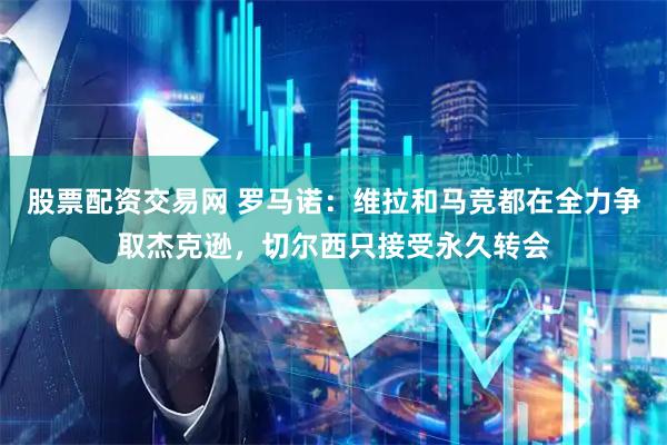股票配资交易网 罗马诺：维拉和马竞都在全力争取杰克逊，切尔西只接受永久转会