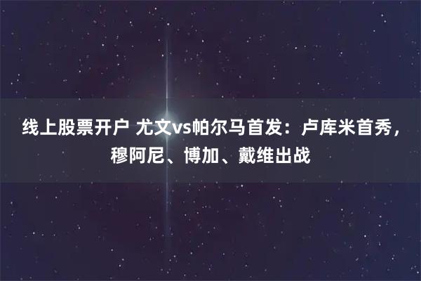 线上股票开户 尤文vs帕尔马首发：卢库米首秀，穆阿尼、博加、戴维出战